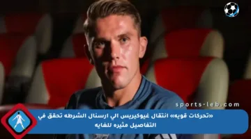 «تحركات قوية» انتقال غيوكيريس إلى أرسنال الشرطة تحقق في التفاصيل مثيرة للغاية